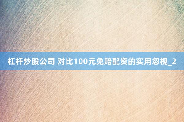 杠杆炒股公司 对比100元免赔配资的实用忽视_2