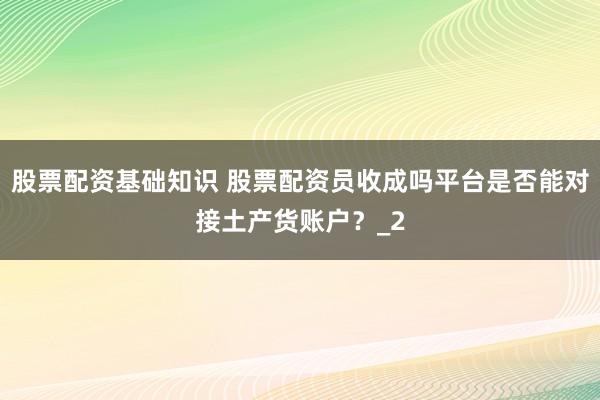 股票配资基础知识 股票配资员收成吗平台是否能对接土产货账户？_2