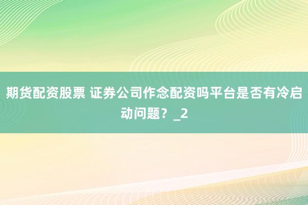 期货配资股票 证券公司作念配资吗平台是否有冷启动问题?_2