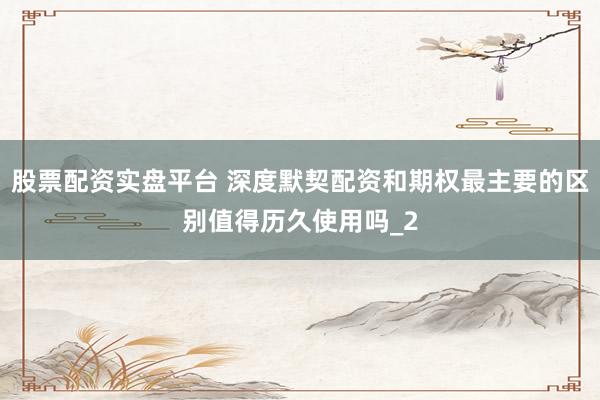 股票配资实盘平台 深度默契配资和期权最主要的区别值得历久使用吗_2