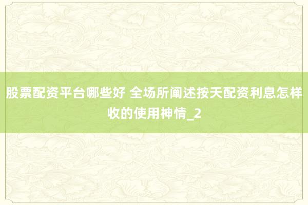 股票配资平台哪些好 全场所阐述按天配资利息怎样收的使用神情_2