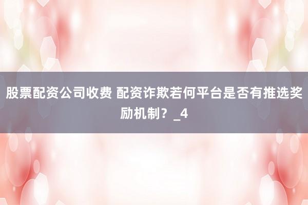 股票配资公司收费 配资诈欺若何平台是否有推选奖励机制？_4