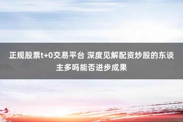 正规股票t+0交易平台 深度见解配资炒股的东谈主多吗能否进步成果