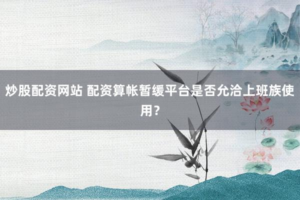 炒股配资网站 配资算帐暂缓平台是否允洽上班族使用？