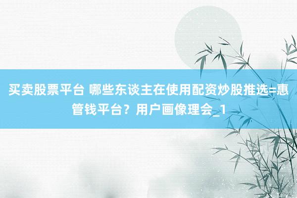 买卖股票平台 哪些东谈主在使用配资炒股推选=惠管钱平台？用户画像理会_1