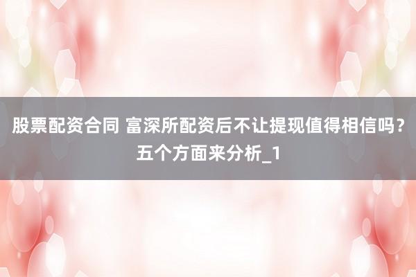 股票配资合同 富深所配资后不让提现值得相信吗？五个方面来分析_1