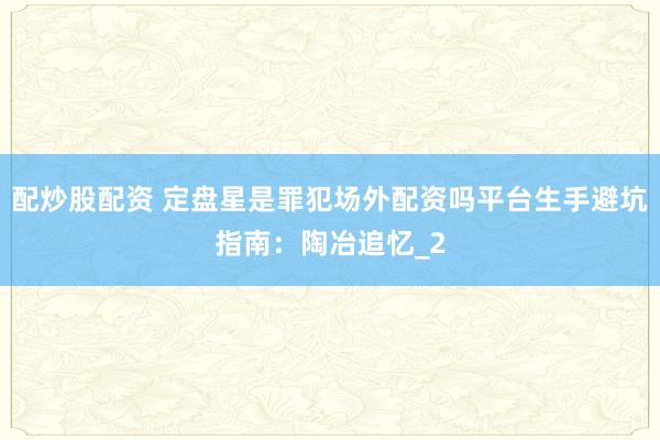 配炒股配资 定盘星是罪犯场外配资吗平台生手避坑指南：陶冶追忆_2