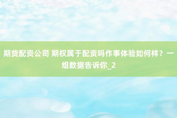 期货配资公司 期权属于配资吗作事体验如何样？一组数据告诉你_2