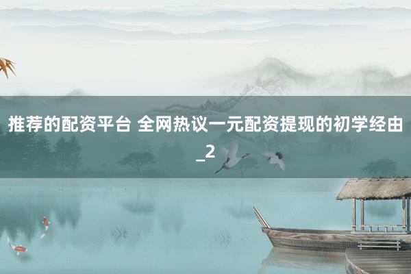 推荐的配资平台 全网热议一元配资提现的初学经由_2