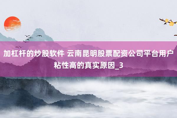 加杠杆的炒股软件 云南昆明股票配资公司平台用户粘性高的真实原因_3