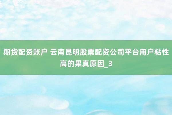 期货配资账户 云南昆明股票配资公司平台用户粘性高的果真原因_3