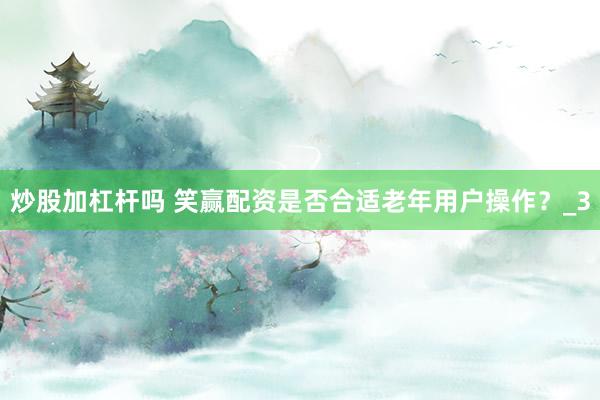 炒股加杠杆吗 笑赢配资是否合适老年用户操作?_3