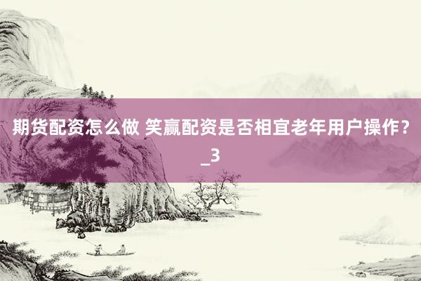 期货配资怎么做 笑赢配资是否相宜老年用户操作？_3