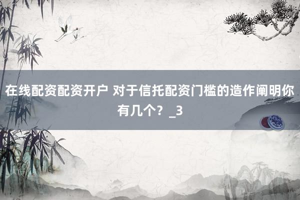 在线配资配资开户 对于信托配资门槛的造作阐明你有几个？_3