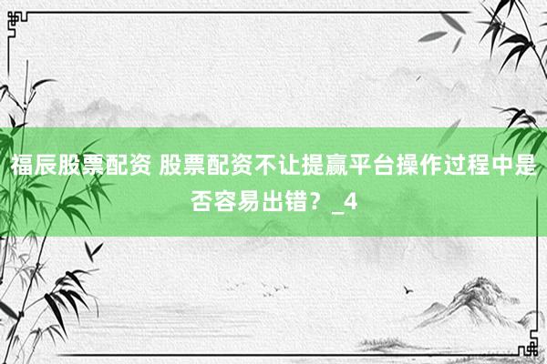 福辰股票配资 股票配资不让提赢平台操作过程中是否容易出错？_4
