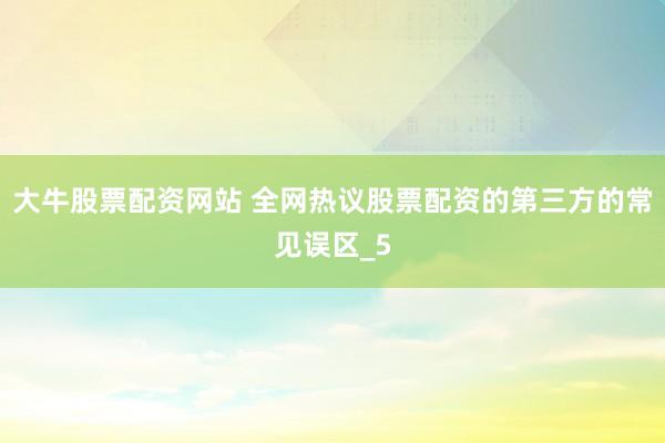 大牛股票配资网站 全网热议股票配资的第三方的常见误区_5