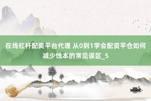 在线杠杆配资平台代理 从0到1学会配资平仓如何减少蚀本的常见误区_5
