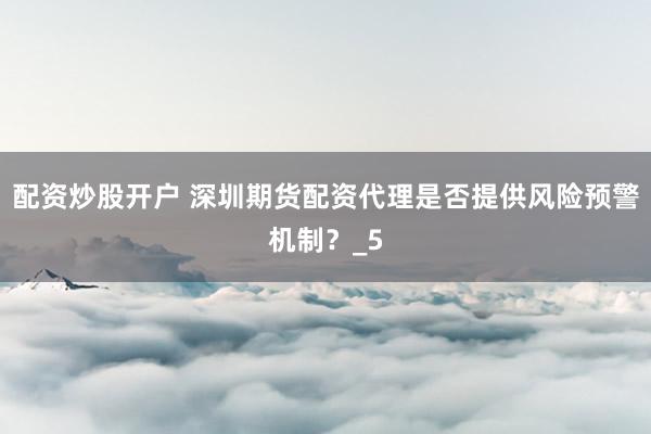 配资炒股开户 深圳期货配资代理是否提供风险预警机制？_5