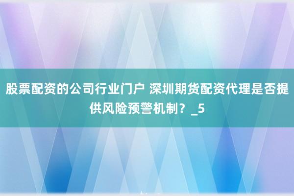 股票配资的公司行业门户 深圳期货配资代理是否提供风险预警机制？_5