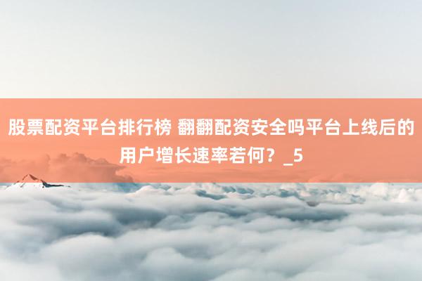 股票配资平台排行榜 翻翻配资安全吗平台上线后的用户增长速率若何？_5