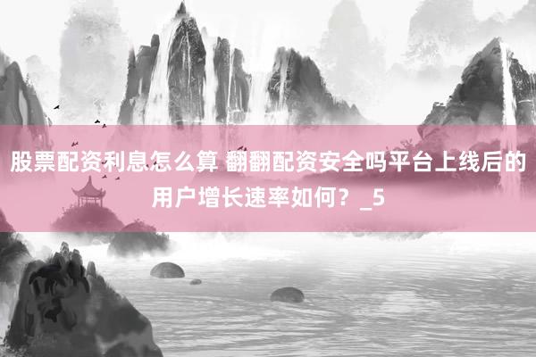 股票配资利息怎么算 翻翻配资安全吗平台上线后的用户增长速率如何？_5
