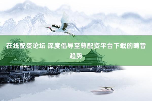 在线配资论坛 深度倡导至尊配资平台下载的畴昔趋势