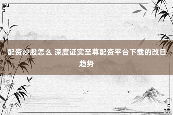 配资炒股怎么 深度证实至尊配资平台下载的改日趋势