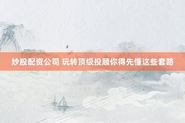 炒股配资公司 玩转顶级投顾你得先懂这些套路