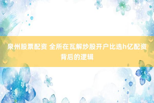 泉州股票配资 全所在瓦解炒股开户比选h亿配资背后的逻辑