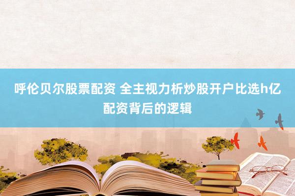 呼伦贝尔股票配资 全主视力析炒股开户比选h亿配资背后的逻辑