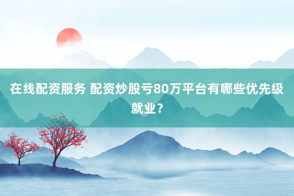 在线配资服务 配资炒股亏80万平台有哪些优先级就业？