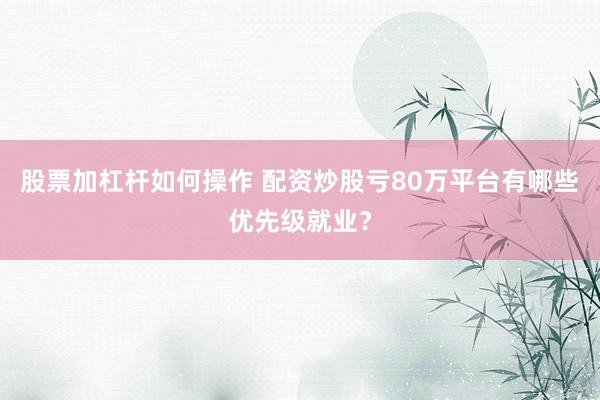 股票加杠杆如何操作 配资炒股亏80万平台有哪些优先级就业？