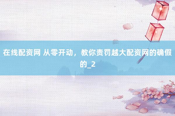 在线配资网 从零开动，教你责罚越大配资网的确假的_2