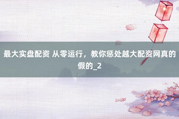 最大实盘配资 从零运行，教你惩处越大配资网真的假的_2