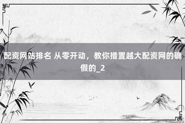 配资网站排名 从零开动，教你措置越大配资网的确假的_2