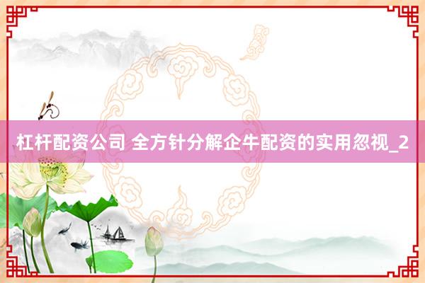 杠杆配资公司 全方针分解企牛配资的实用忽视_2
