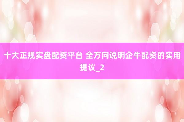 十大正规实盘配资平台 全方向说明企牛配资的实用提议_2
