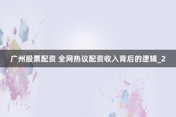 广州股票配资 全网热议配资收入背后的逻辑_2