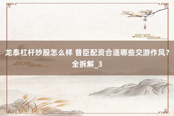 龙泰杠杆炒股怎么样 普臣配资合适哪些交游作风？全拆解_3