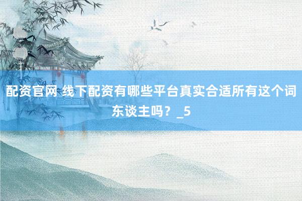 配资官网 线下配资有哪些平台真实合适所有这个词东谈主吗？_5