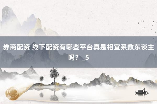 券商配资 线下配资有哪些平台真是相宜系数东谈主吗?_5