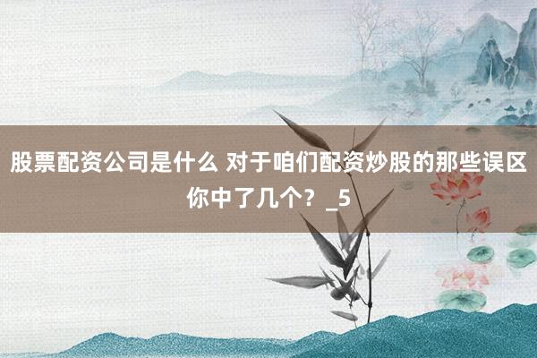 股票配资公司是什么 对于咱们配资炒股的那些误区你中了几个?_5