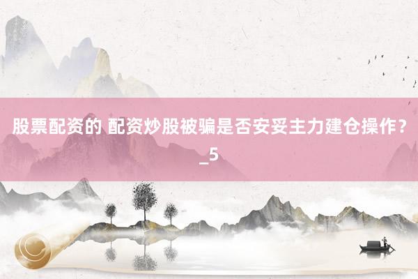 股票配资的 配资炒股被骗是否安妥主力建仓操作?_5