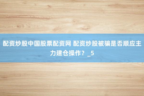 配资炒股中国股票配资网 配资炒股被骗是否顺应主力建仓操作?_5
