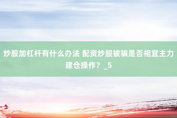 炒股加杠杆有什么办法 配资炒股被骗是否相宜主力建仓操作?_5