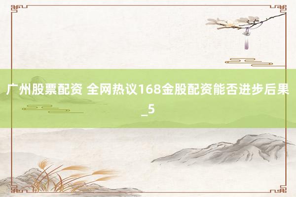 广州股票配资 全网热议168金股配资能否进步后果_5