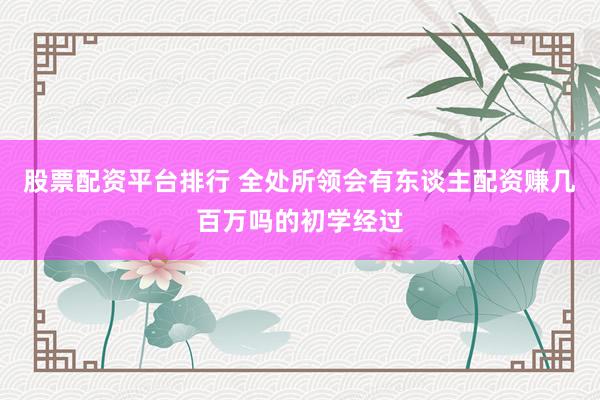 股票配资平台排行 全处所领会有东谈主配资赚几百万吗的初学经过