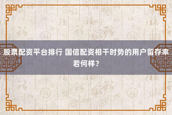 股票配资平台排行 国信配资相干时势的用户留存率若何样？