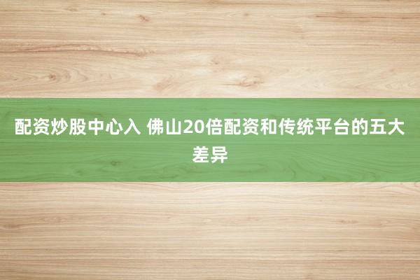 配资炒股中心入 佛山20倍配资和传统平台的五大差异