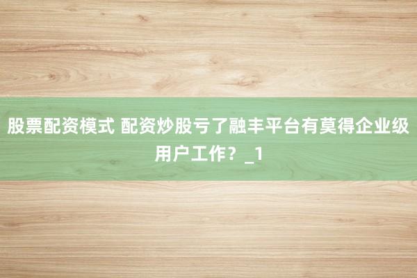 股票配资模式 配资炒股亏了融丰平台有莫得企业级用户工作？_1
